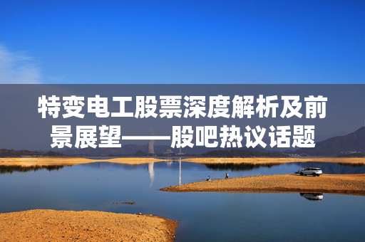 特变电工股票深度解析及前景展望——股吧热议话题