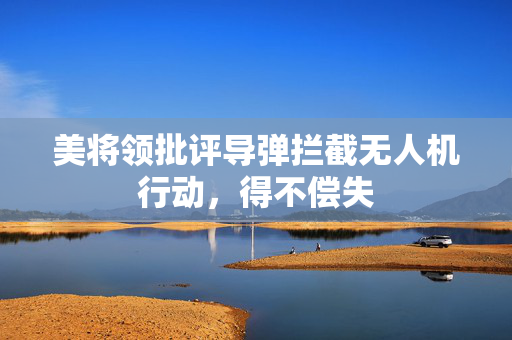 美将领批评导弹拦截无人机行动，得不偿失