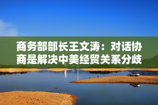 商务部部长王文涛：对话协商是解决中美经贸关系分歧和摩擦的最好选择
