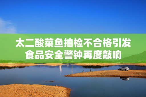 太二酸菜鱼抽检不合格引发食品安全警钟再度敲响