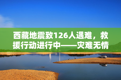 西藏地震致126人遇难，救援行动进行中——灾难无情，人间有爱温暖灾区