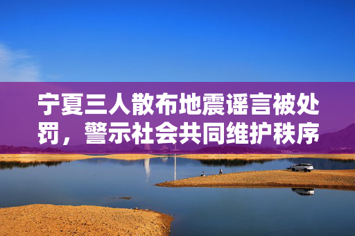 宁夏三人散布地震谣言被处罚，警示社会共同维护秩序的重要性