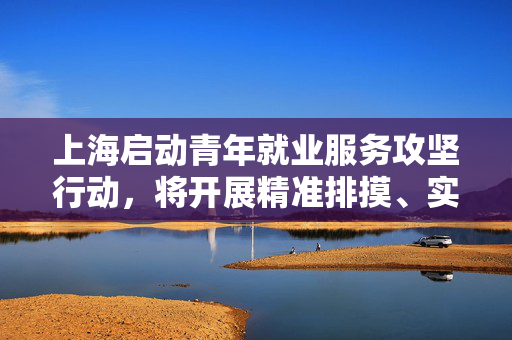 上海启动青年就业服务攻坚行动，将开展精准排摸、实名帮扶