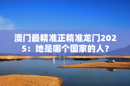 澳门最精准正精准龙门2025：她是哪个国家的人？
