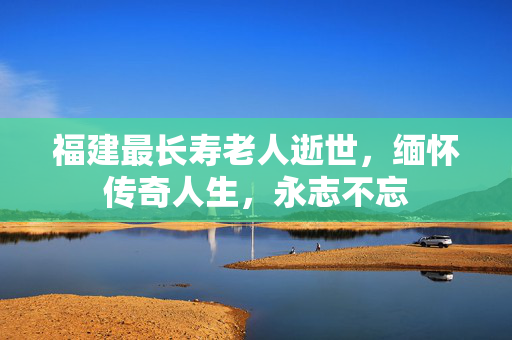 福建最长寿老人逝世，缅怀传奇人生，永志不忘