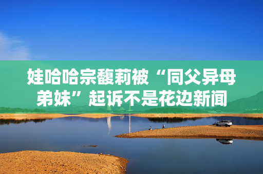 娃哈哈宗馥莉被“同父异母弟妹”起诉不是花边新闻