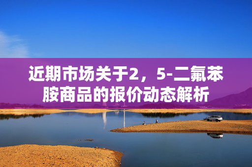 近期市场关于2，5-二氟苯胺商品的报价动态解析
