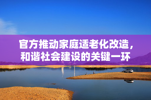 官方推动家庭适老化改造，和谐社会建设的关键一环