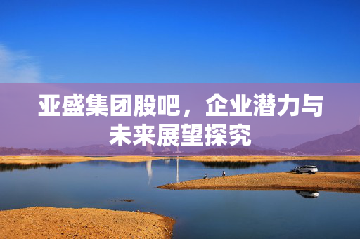 亚盛集团股吧，企业潜力与未来展望探究