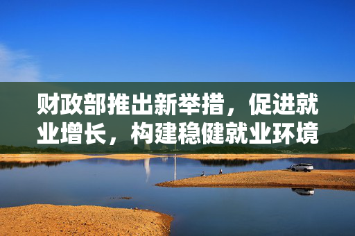 财政部推出新举措，促进就业增长，构建稳健就业环境