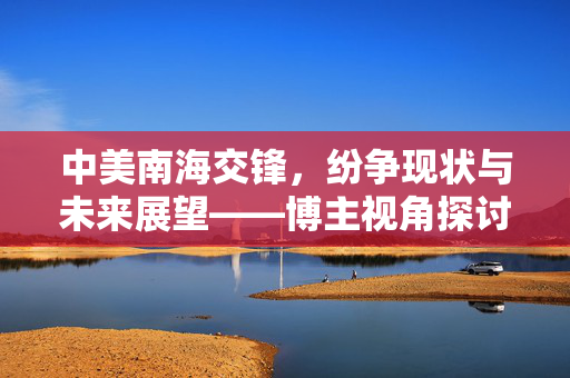 中美南海交锋，纷争现状与未来展望——博主视角探讨何去何从？