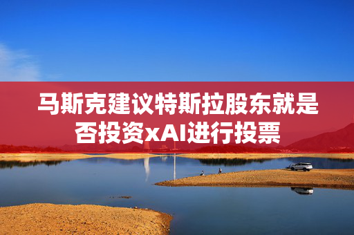 马斯克建议特斯拉股东就是否投资xAI进行投票