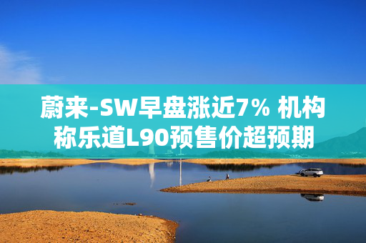 蔚来-SW早盘涨近7% 机构称乐道L90预售价超预期