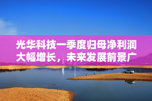 光华科技一季度归母净利润大幅增长，未来发展前景广阔展望