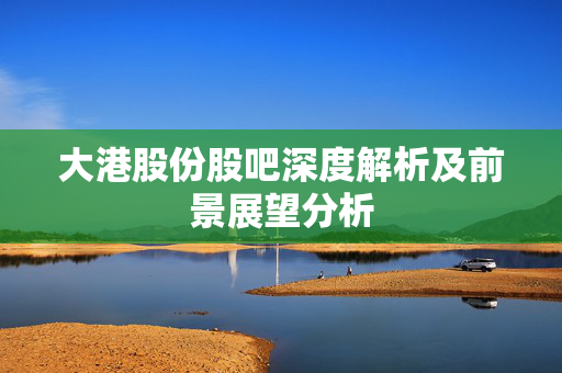 大港股份股吧深度解析及前景展望分析