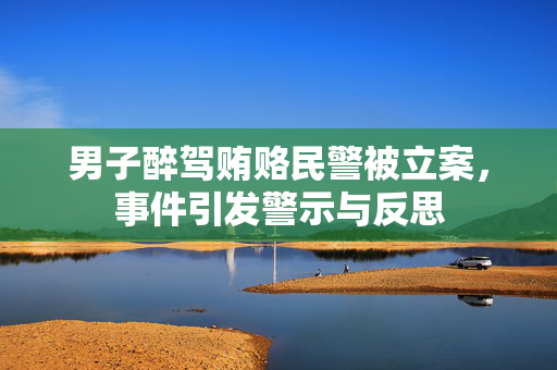 男子醉驾贿赂民警被立案，事件引发警示与反思
