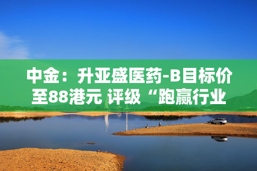 中金：升亚盛医药-B目标价至88港元 评级“跑赢行业”