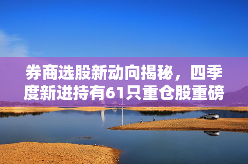 券商选股新动向揭秘，四季度新进持有61只重仓股重磅曝光