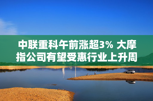 中联重科午前涨超3% 大摩指公司有望受惠行业上升周期