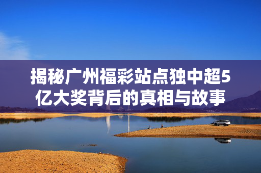 揭秘广州福彩站点独中超5亿大奖背后的真相与故事