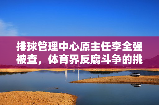 排球管理中心原主任李全强被查，体育界反腐斗争的挑战与反思