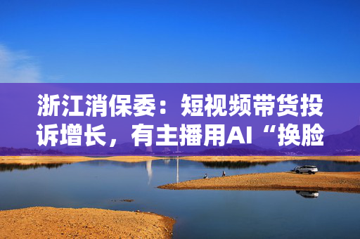 浙江消保委：短视频带货投诉增长，有主播用AI“换脸”名人
