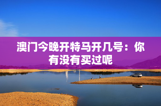 澳门今晚开特马开几号：你有没有买过呢