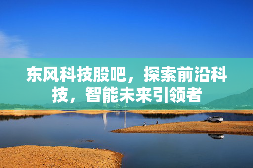 东风科技股吧，探索前沿科技，智能未来引领者