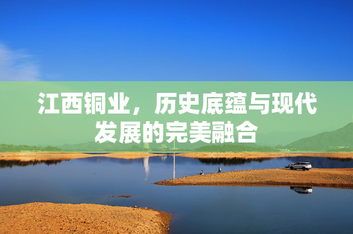 江西铜业，历史底蕴与现代发展的完美融合