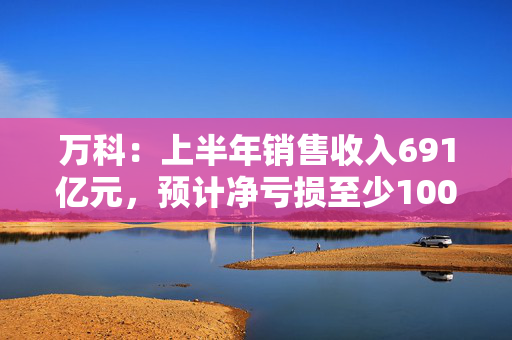万科：上半年销售收入691亿元，预计净亏损至少100亿元