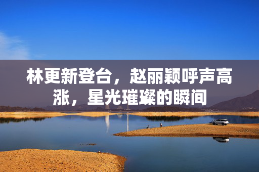 林更新登台，赵丽颖呼声高涨，星光璀璨的瞬间