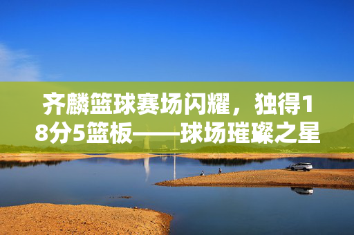 齐麟篮球赛场闪耀，独得18分5篮板——球场璀璨之星的精彩表现