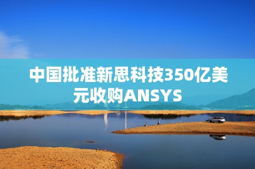 中国批准新思科技350亿美元收购ANSYS