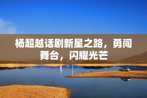 杨超越话剧新星之路，勇闯舞台，闪耀光芒