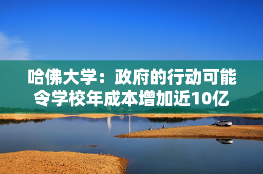 哈佛大学：政府的行动可能令学校年成本增加近10亿美元