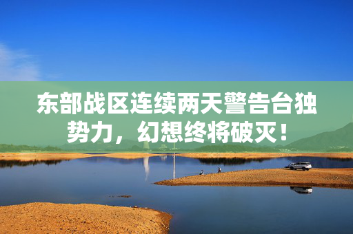 东部战区连续两天警告台独势力，幻想终将破灭！
