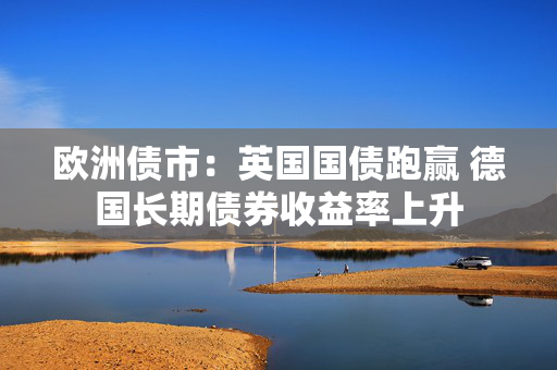 欧洲债市：英国国债跑赢 德国长期债券收益率上升