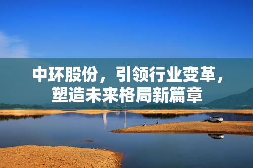 中环股份，引领行业变革，塑造未来格局新篇章