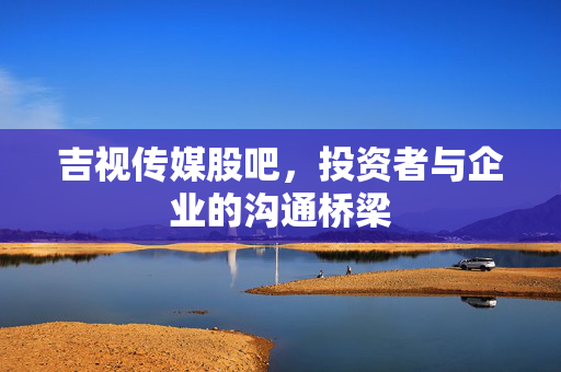 吉视传媒股吧，投资者与企业的沟通桥梁