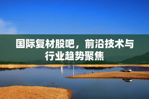 国际复材股吧，前沿技术与行业趋势聚焦