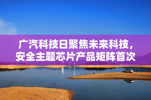 广汽科技日聚焦未来科技，安全主题芯片产品矩阵首次公开亮相