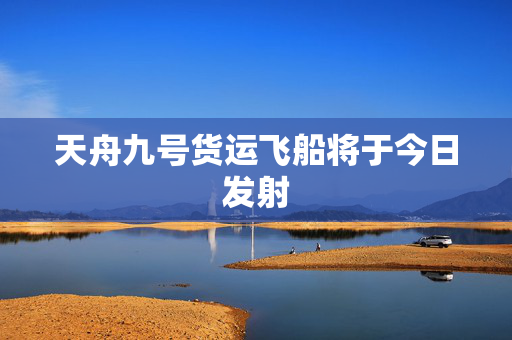 天舟九号货运飞船将于今日发射
