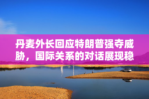 丹麦外长回应特朗普强夺威胁，国际关系的对话展现稳健与智慧
