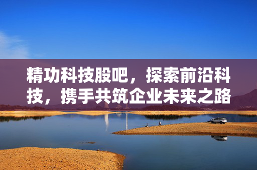 精功科技股吧，探索前沿科技，携手共筑企业未来之路