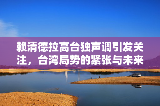 赖清德拉高台独声调引发关注，台湾局势的紧张与未来展望