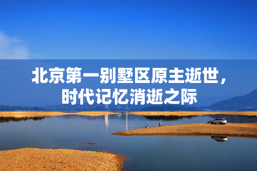 北京第一别墅区原主逝世，时代记忆消逝之际