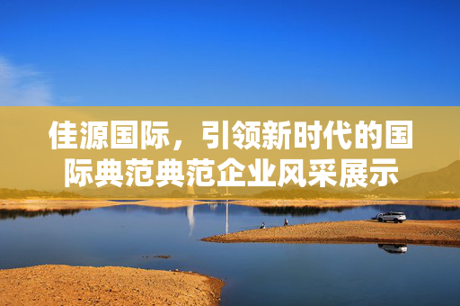 佳源国际，引领新时代的国际典范典范企业风采展示