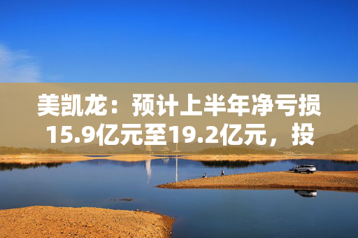 美凯龙：预计上半年净亏损15.9亿元至19.2亿元，投资性物业估值下调逾18亿元