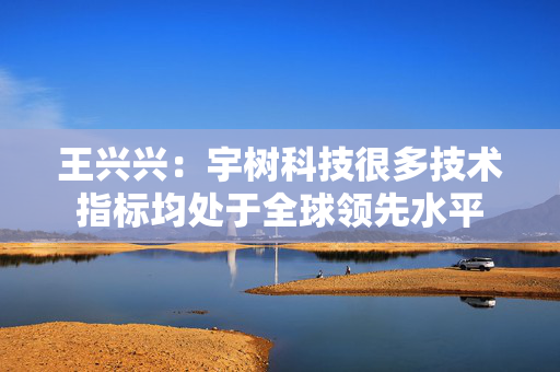 王兴兴：宇树科技很多技术指标均处于全球领先水平