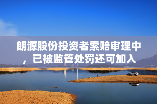朗源股份投资者索赔审理中，已被监管处罚还可加入